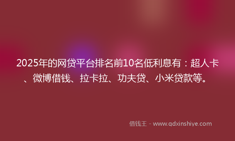2025年的网贷平台排名前10名低利息有：超人卡、微博借钱、拉卡拉、功夫贷、小米贷款等。