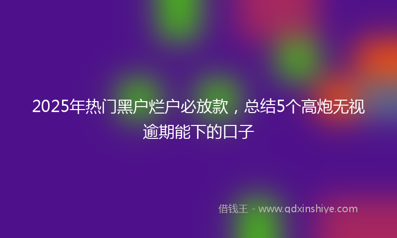 2025年热门黑户烂户必放款，总结5个高炮无视逾期能下的口子