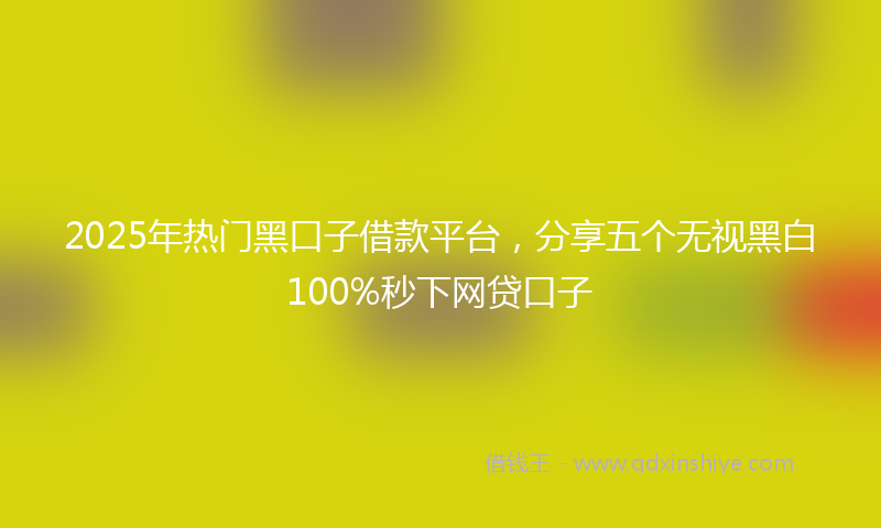 2025年热门黑口子借款平台，分享五个无视黑白100%秒下网贷口子
