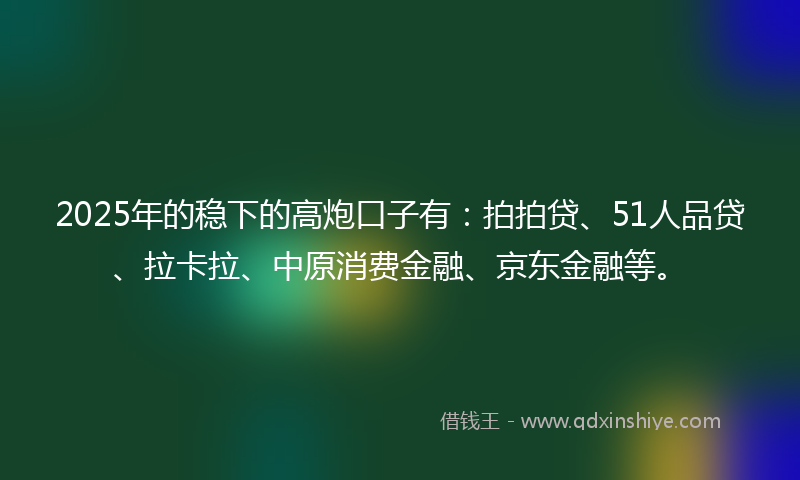 2025年的稳下的高炮口子有：拍拍贷、51人品贷、拉卡拉、中原消费金融、京东金融等。