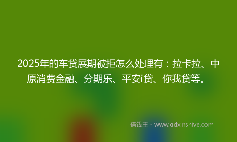 2025年的车贷展期被拒怎么处理有：拉卡拉、中原消费金融、分期乐、平安i贷、你我贷等。