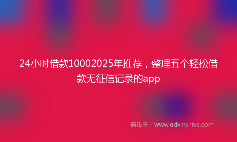 24小时借款10002025年推荐，整理五个轻松借款无征信记录的app