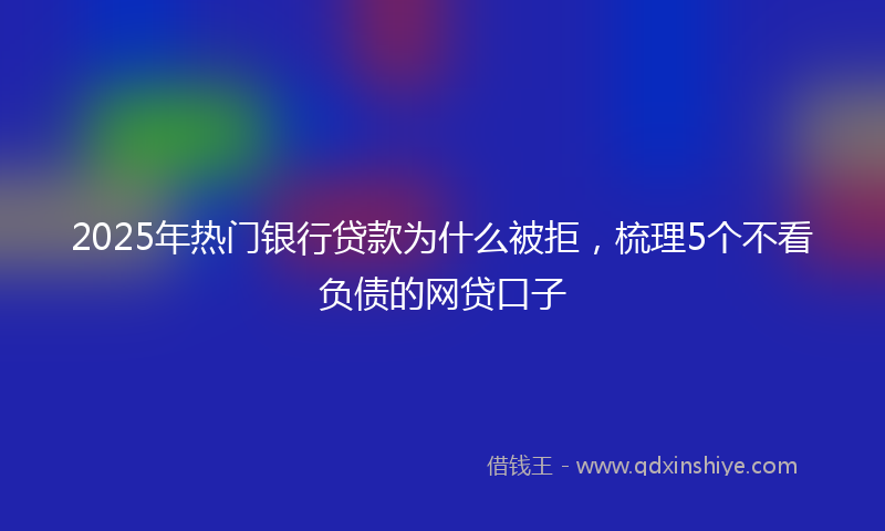 2025年热门银行贷款为什么被拒，梳理5个不看负债的网贷口子