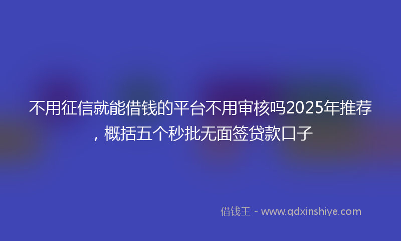 不用征信就能借钱的平台不用审核吗2025年推荐，概括五个秒批无面签贷款口子