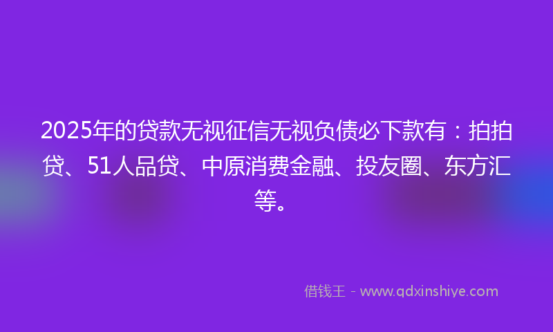 2025年的贷款无视征信无视负债必下款有：拍拍贷、51人品贷、中原消费金融、投友圈、东方汇等。