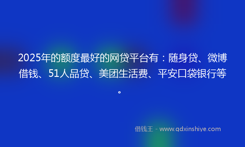 2025年的额度最好的网贷平台有：随身贷、微博借钱、51人品贷、美团生活费、平安口袋银行等。