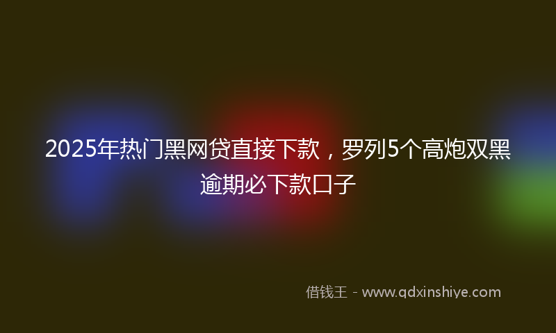 2025年热门黑网贷直接下款，罗列5个高炮双黑逾期必下款口子