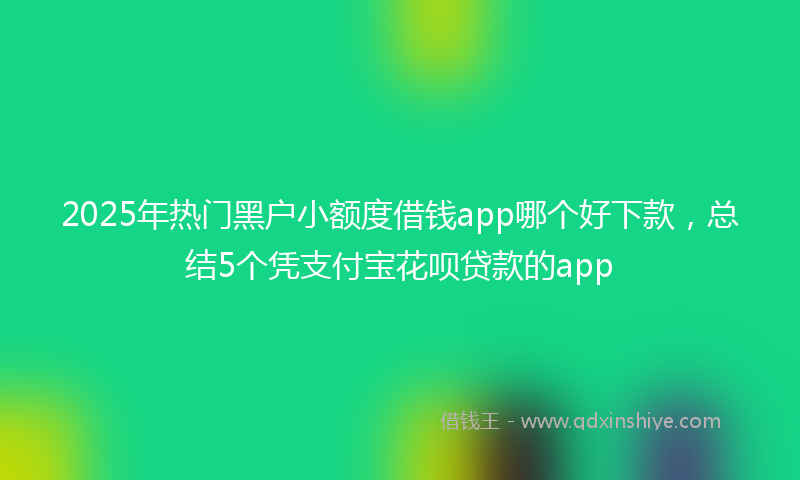 2025年热门黑户小额度借钱app哪个好下款,总结5个凭支付宝花呗贷款的app