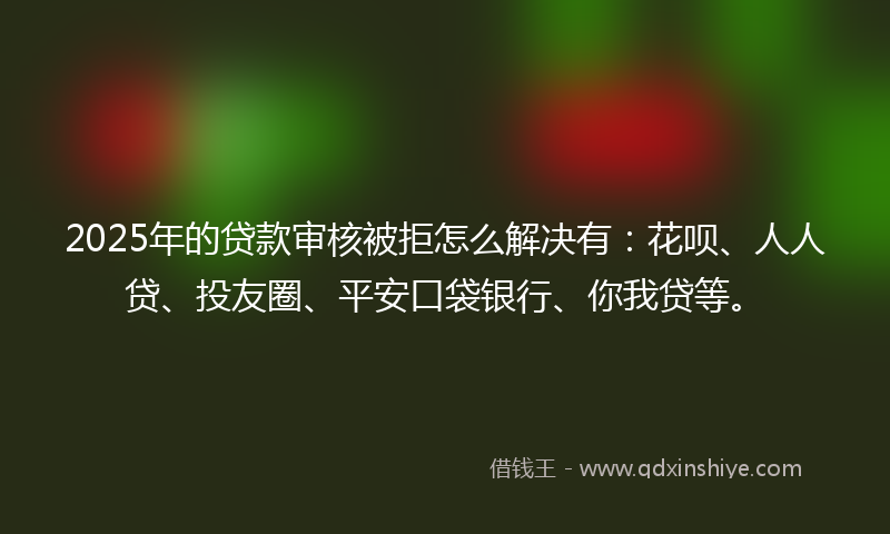 2025年的贷款审核被拒怎么解决有：花呗、人人贷、投友圈、平安口袋银行、你我贷等。