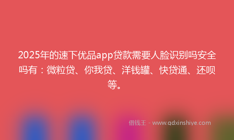 2025年的速下优品app贷款需要人脸识别吗安全吗有：微粒贷、你我贷、洋钱罐、快贷通、还呗等。