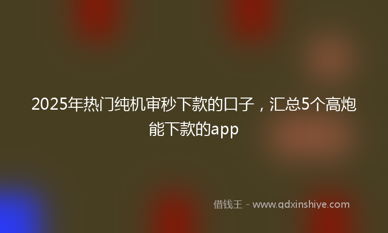 2025年热门纯机审秒下款的口子，汇总5个高炮能下款的app