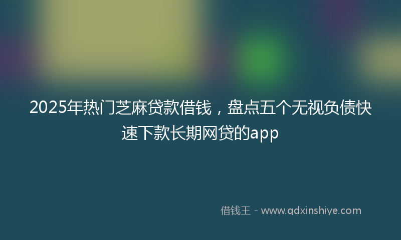2025年热门芝麻贷款借钱，盘点五个无视负债快速下款长期网贷的app
