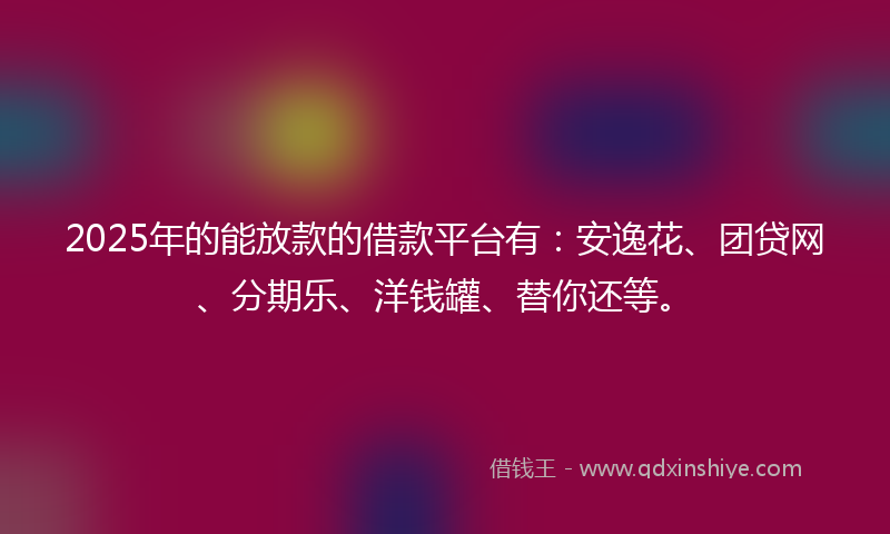 2025年的能放款的借款平台有：安逸花、团贷网、分期乐、洋钱罐、替你还等。