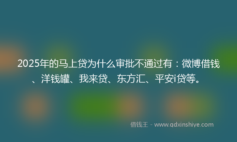 2025年的马上贷为什么审批不通过有：微博借钱、洋钱罐、我来贷、东方汇、平安i贷等。