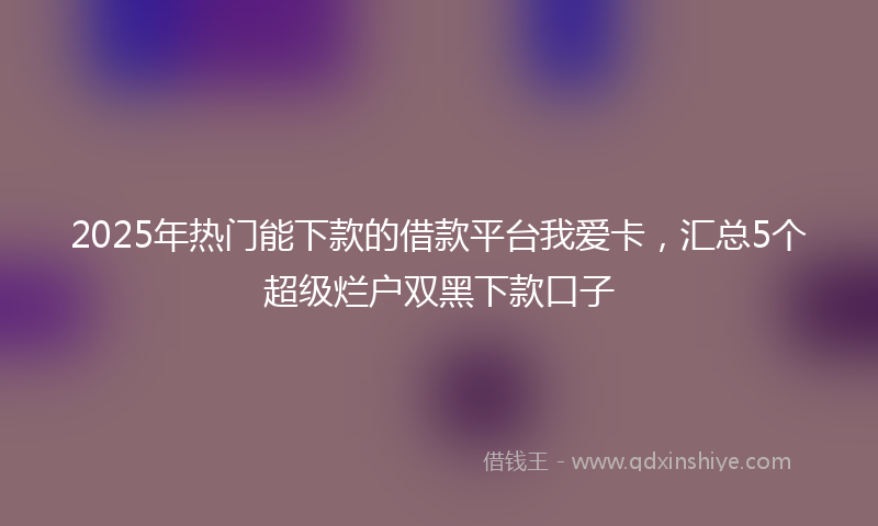 2025年热门能下款的借款平台我爱卡，汇总5个超级烂户双黑下款口子