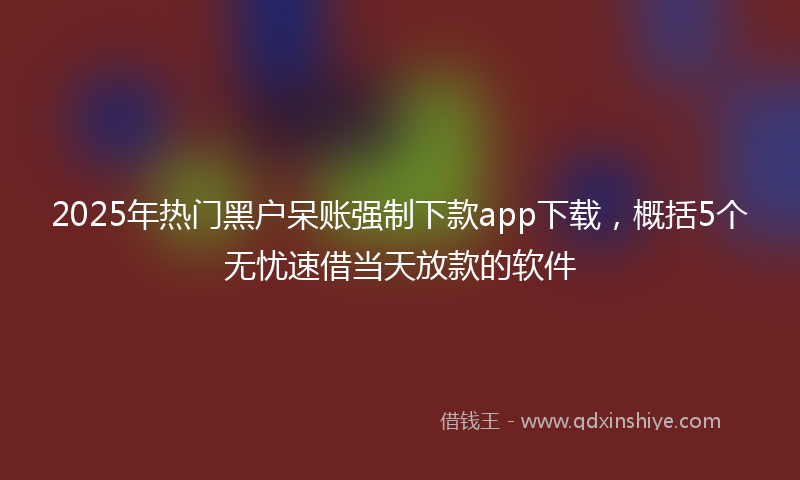 2025年热门黑户呆账强制下款app下载，概括5个无忧速借当天放款的软件