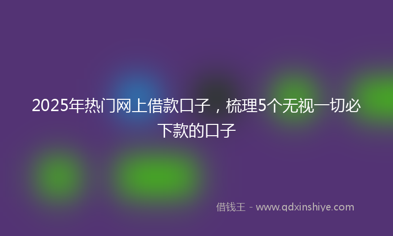 2025年热门网上借款口子，梳理5个无视一切必下款的口子