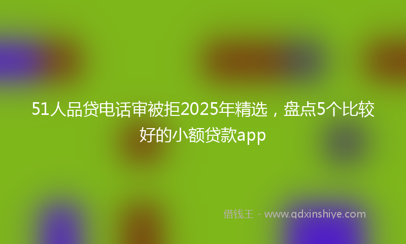 51人品贷电话审被拒2025年精选,盘点5个比较好的小额贷款app