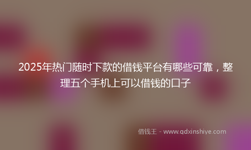2025年热门随时下款的借钱平台有哪些可靠，整理五个手机上可以借钱的口子