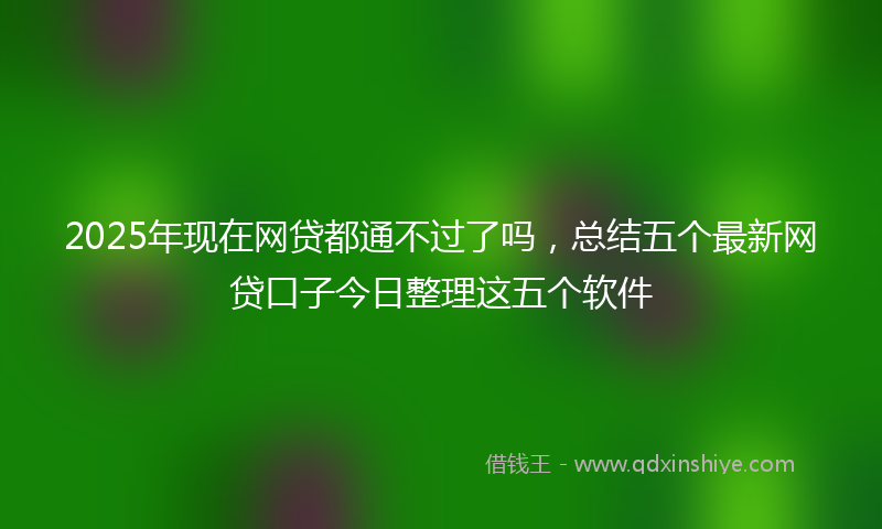 2025年现在网贷都通不过了吗，总结五个最新网贷口子今日整理这五个软件