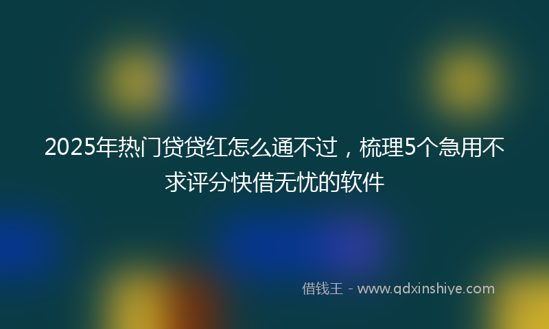 2025年热门贷贷红怎么通不过，梳理5个急用不求评分快借无忧的软件