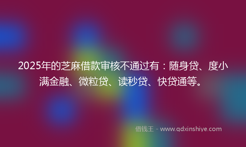 2025年的芝麻借款审核不通过有：随身贷、度小满金融、微粒贷、读秒贷、快贷通等。