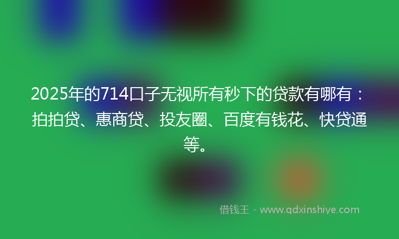 2025年的714口子无视所有秒下的贷款有哪有：拍拍贷、惠商贷、投友圈、百度有钱花、快贷通等。