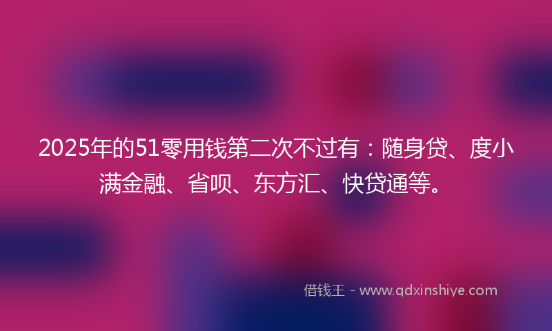 2025年的51零用钱第二次不过有：随身贷、度小满金融、省呗、东方汇、快贷通等。