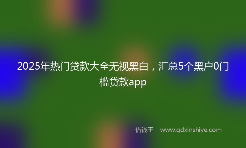 2025年热门贷款大全无视黑白，汇总5个黑户0门槛贷款app
