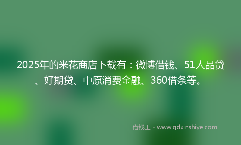 2025年的米花商店下载有：微博借钱、51人品贷、好期贷、中原消费金融、360借条等。