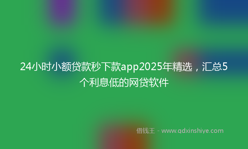 24小时小额贷款秒下款app2025年精选，汇总5个利息低的网贷软件