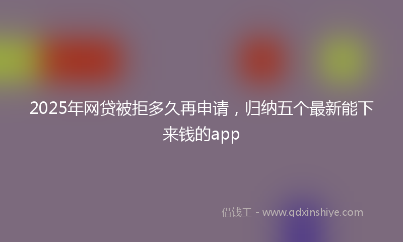 2025年网贷被拒多久再申请，归纳五个最新能下来钱的app