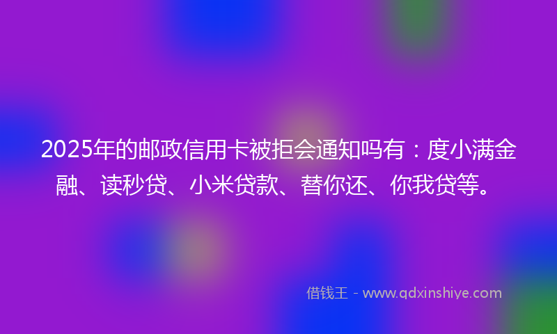 2025年的邮政信用卡被拒会通知吗有：度小满金融、读秒贷、小米贷款、替你还、你我贷等。