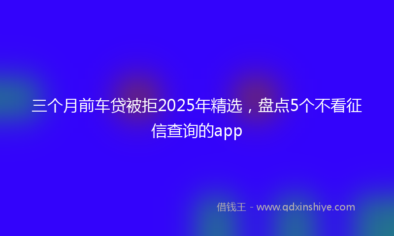 三个月前车贷被拒2025年精选，盘点5个不看征信查询的app