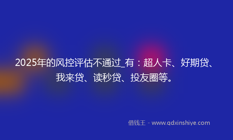 2025年的风控评估不通过_有：超人卡、好期贷、我来贷、读秒贷、投友圈等。