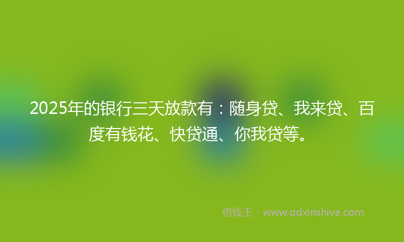 2025年的银行三天放款有：随身贷、我来贷、百度有钱花、快贷通、你我贷等。