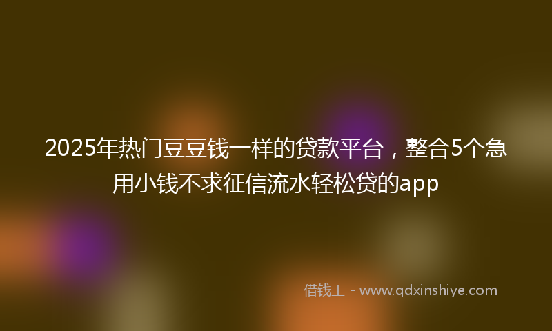 2025年热门豆豆钱一样的贷款平台，整合5个急用小钱不求征信流水轻松贷的app