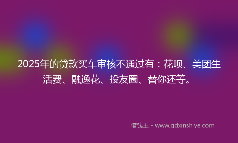 2025年的贷款买车审核不通过有：花呗、美团生活费、融逸花、投友圈、替你还等。