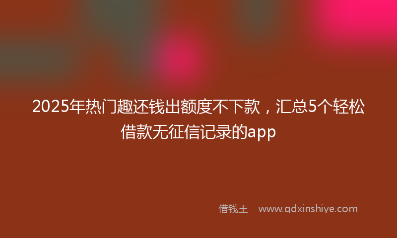 2025年热门趣还钱出额度不下款，汇总5个轻松借款无征信记录的app