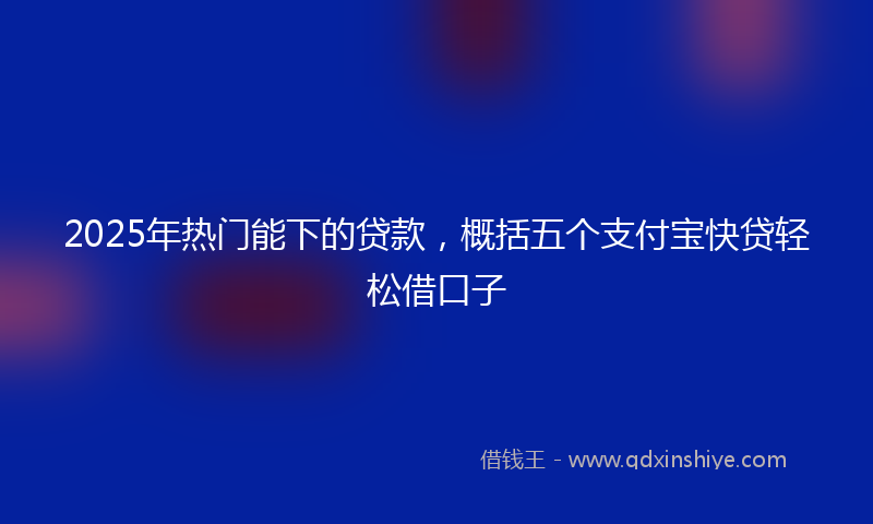 2025年热门能下的贷款，概括五个支付宝快贷轻松借口子