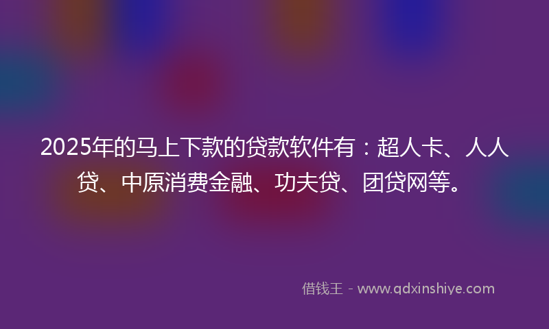 2025年的马上下款的贷款软件有：超人卡、人人贷、中原消费金融、功夫贷、团贷网等。