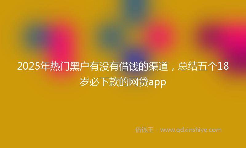 2025年热门黑户有没有借钱的渠道，总结五个18岁必下款的网贷app