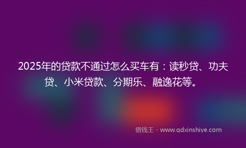 2025年的贷款不通过怎么买车有：读秒贷、功夫贷、小米贷款、分期乐、融逸花等。