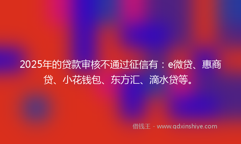 2025年的贷款审核不通过征信有：e微贷、惠商贷、小花钱包、东方汇、滴水贷等。