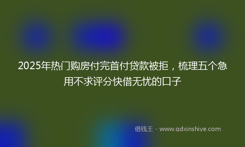 2025年热门购房付完首付贷款被拒，梳理五个急用不求评分快借无忧的口子