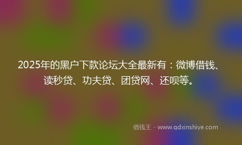 2025年的黑户下款论坛大全最新有：微博借钱、读秒贷、功夫贷、团贷网、还呗等。