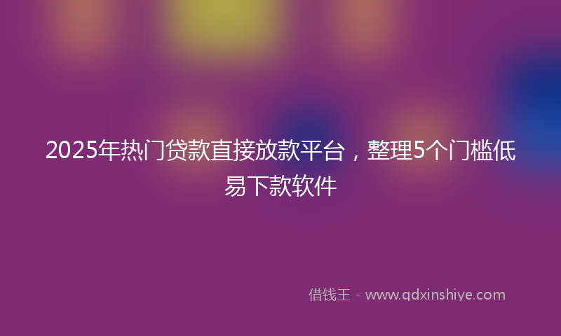2025年热门贷款直接放款平台，整理5个门槛低易下款软件
