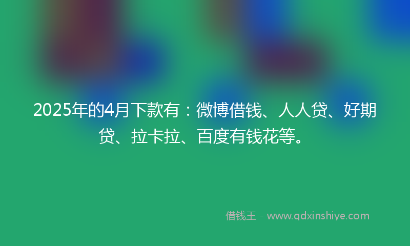 2025年的4月下款有：微博借钱、人人贷、好期贷、拉卡拉、百度有钱花等。