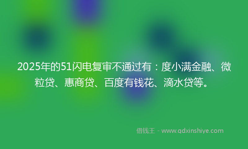 2025年的51闪电复审不通过有:度小满金融、微粒贷、惠商贷、百度有钱花、滴水贷等。