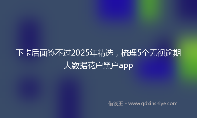 下卡后面签不过2025年精选，梳理5个无视逾期大数据花户黑户app